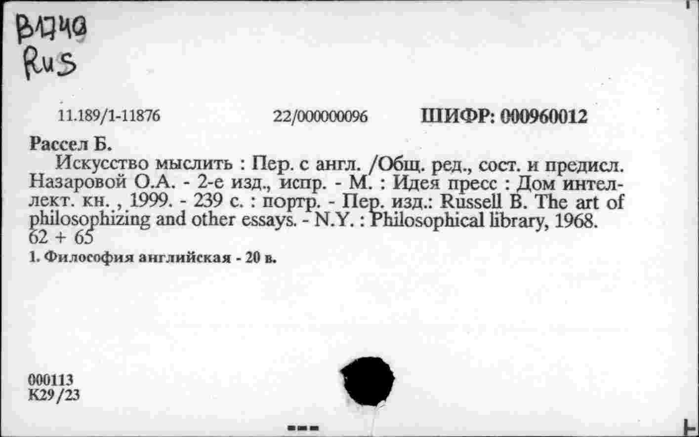 ﻿RuS
ШИФР: 000960012
22/000000096
11.189/1-11876
Рассел Б.
Искусство мыслить : Пер. с англ. /Общ. ред., сост. и предисл. Назаровой О.А. - 2-е изд., испр. - М. : Идея пресс : Дом интеллект. кн. , 1999. - 239 с. : портр. - Пер. изд.: Russell В. The art of philosophizing and other essays. - N.Y.: Philosophical library, 1968.
1. Философия английская - 20 в.
000113
K29/23